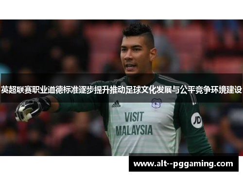 英超联赛职业道德标准逐步提升推动足球文化发展与公平竞争环境建设 英超联赛职业道德标准逐步提升推动足球文化发展与公平竞争环境建设