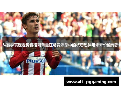 从赛季表现走势看格列兹曼在马竞体系中的状态起伏与未来价值判断 从赛季表现走势看格列兹曼在马竞体系中的状态起伏与未来价值判断