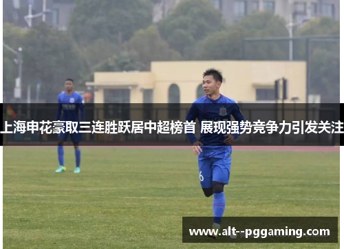 上海申花豪取三连胜跃居中超榜首 展现强势竞争力引发关注 上海申花豪取三连胜跃居中超榜首 展现强势竞争力引发关注