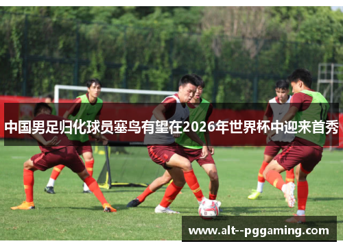 中国男足归化球员塞鸟有望在2026年世界杯中迎来首秀