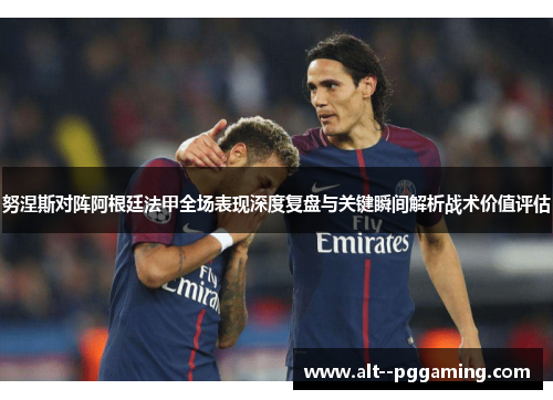 努涅斯对阵阿根廷法甲全场表现深度复盘与关键瞬间解析战术价值评估 努涅斯对阵阿根廷法甲全场表现深度复盘与关键瞬间解析战术价值评估