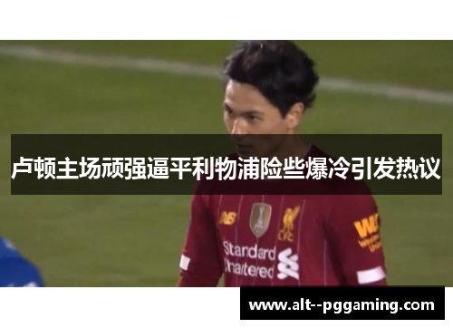卢顿主场顽强逼平利物浦险些爆冷引发热议 卢顿主场顽强逼平利物浦险些爆冷引发热议