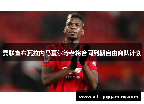 曼联宣布瓦拉内马夏尔等老将合同到期自由离队计划 曼联宣布瓦拉内马夏尔等老将合同到期自由离队计划