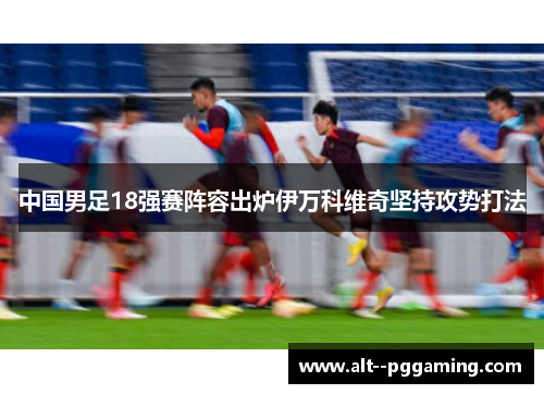 中国男足18强赛阵容出炉伊万科维奇坚持攻势打法