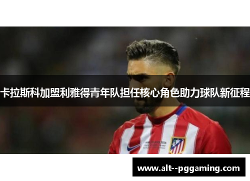 卡拉斯科加盟利雅得青年队担任核心角色助力球队新征程