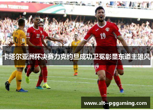 卡塔尔亚洲杯决赛力克约旦成功卫冕彰显东道主雄风 卡塔尔亚洲杯决赛力克约旦成功卫冕彰显东道主雄风